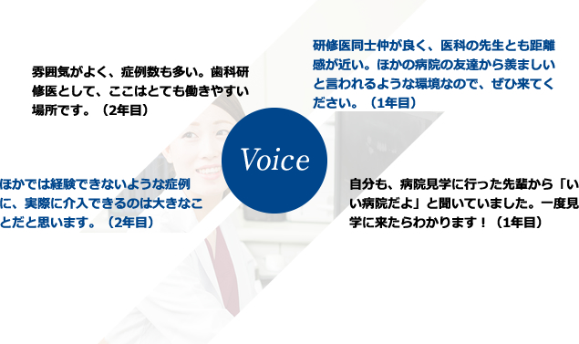 雰囲気が良く、症例数も多い。歯科研修医として、ここはとても働きやすい場所です。（2年目）ほかでは経験できないような症例に、実際に介入できるのは大きなことだと思います。（2年目）研修医同士仲が良く、医科の先生とも距離感が近い。ほかの病院の友達から羨ましいと言われるような環境なので、ぜひ来てください。（1年目）自分も、見学に行った先輩から「いい病院だよ」と聞いていました。一度見学に来たら分かります！（1年目）